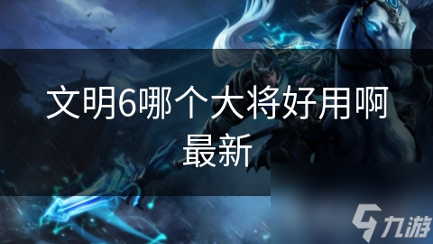 文明6哪個(gè)大將好用啊最新